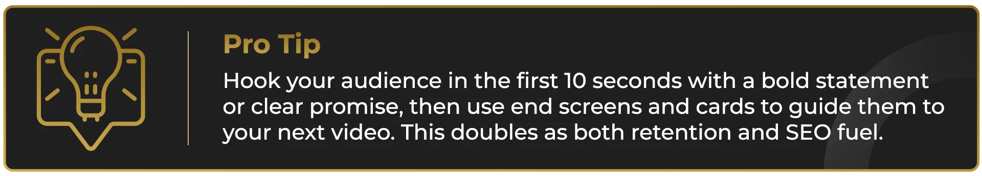 Hook your audience in the first 10 seconds with a bold statement or clear promise, then use end screens and cards to guide them to your next video. This doubles as both retention and SEO fuel.